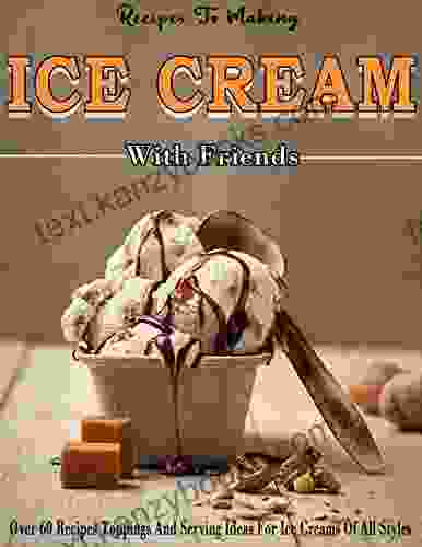 Recipes To Making Ice Cream With Friends: Over 60 Recipes Toppings And Serving Ideas For Ice Creams Of All Styles